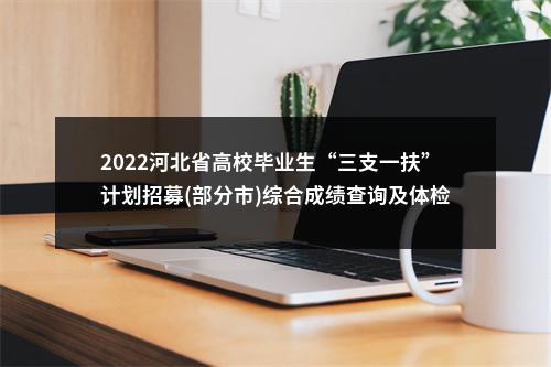 2022河北省高校毕业生“三支一扶”计划招募(部分市)综合成绩查询及体检安排公告 图片