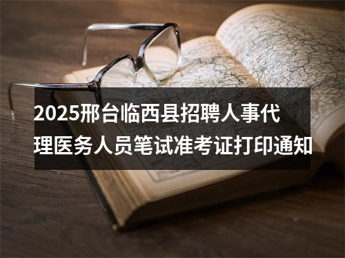 2025邢台临西县招聘人事代理医务人员笔试准考证打印通知 图片