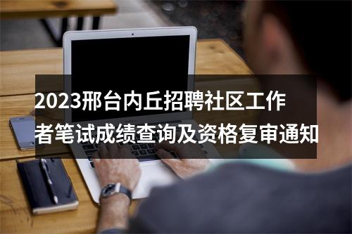 2023邢台内丘招聘社区工作者笔试成绩查询及资格复审通知 图片