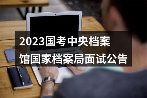 2023国考中央档案馆国家档案局面试公告 图片