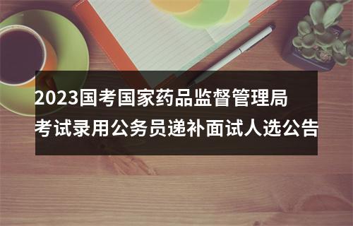 2023国考国家药品监督管理局考试录用公务员递补面试人选公告 图片