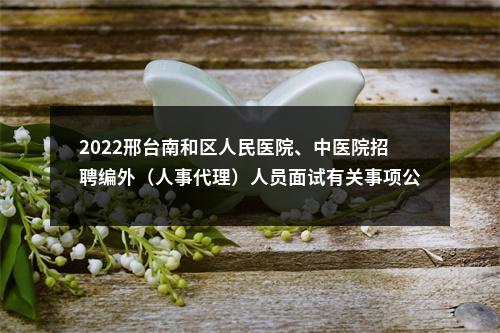 2022邢台南和区人民医院、中医院招聘编外（人事代理）人员面试有关事项公告 图片