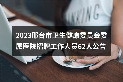 2023邢台市卫生健康委员会委属医院招聘工作人员62人公告 图片