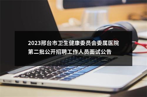 2023邢台市卫生健康委员会委属医院第二批公开招聘工作人员面试公告 图片