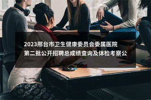 2023邢台市卫生健康委员会委属医院第二批公开招聘总成绩查询及体检考察公告 图片